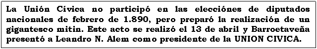 Cuadro de texto: La Unión Cívica no participó en las elecciónes de diputados nacionales de febrero de 1.890, pero preparó la realización de un gigantesco mitin. Este acto se realizó el 13 de abril y Barroetaveña presentó a Leandro N. Alem como presidente de la UNION CIVICA.