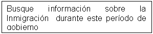 Cuadro de texto: Busque información sobre la Inmigración  durante este período de gobierno