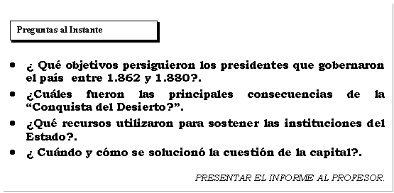 Cuadro de texto:      	¿ Qué objetivos persiguieron los presidentes que gobernaron el país  entre 1.862 y 1.880?.  	¿Cuáles fueron las principales consecuencias de la Conquista del Desierto?.  	¿Qué recursos utilizaron para sostener las instituciones del Estado?.  	¿ Cuándo y cómo se solucionó la cuestión de la capital?.    PRESENTAR EL INFORME AL PROFESOR.    
